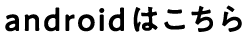 androidはこちら